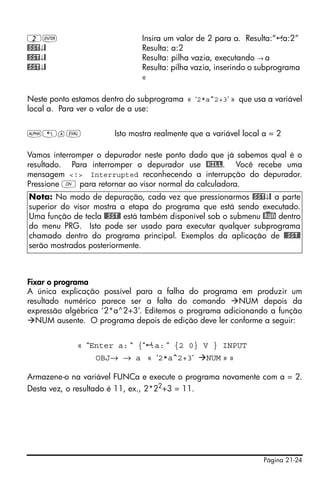 Página 21-24
2` Insira um valor de 2 para a. Resulta:“ :a:2”
@SST↓@ Resulta: a:2
@SST↓@ Resulta: pilha vazia, executando → a
@SST↓@ Resulta: pilha vazia, inserindo o subprograma
«
Neste ponto estamos dentro do subprograma « ‘2*a^2+3’ » que usa a variável
local a. Para ver o valor de a use:
~„aμ Isto mostra realmente que a variável local a = 2
Vamos interromper o depurador neste ponto dado que já sabemos qual é o
resultado. Para interromper o depurador use @KILL. Você recebe uma
mensagem <!> Interrupted reconhecendo a interrupção do depurador.
Pressione $ para retornar ao visor normal da calculadora.
Fixar o programa
A única explicação possível para a falha do programa em produzir um
resultado numérico parece ser a falta do comando NUM depois da
expressão algébrica ‘2*a^2+3’. Editemos o programa adicionando a função
NUM ausente. O programa depois de edição deve ler conforme a seguir:
« “Enter a: “ {“ :a: “ {2 0} V } INPUT
OBJ→ → a « ‘2*a^2+3‘ NUM » »
Armazene-o na variável FUNCa e execute o programa novamente com a = 2.
Desta vez, o resultado é 11, ex., 2*22
+3 = 11.
Nota: No modo de depuração, cada vez que pressionarmos @SST↓@ a parte
superior do visor mostra a etapa do programa que está sendo executado.
Uma função de tecla @@SST@ está também disponível sob o submenu @)RUN dentro
do menu PRG. Isto pode ser usado para executar qualquer subprograma
chamado dentro do programa principal. Exemplos da aplicação de @@SST@
serão mostrados posteriormente.
 
