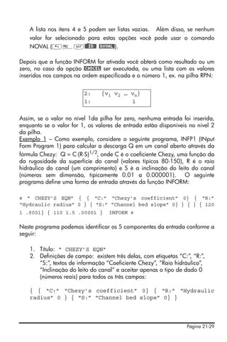 Página 21-29
A lista nos itens 4 e 5 podem ser listas vazias. Além disso, se nenhum
valor for selecionado para estas opções você pode usar o comando
NOVAL („°L@)@@IN@@ @NOVAL@).
Depois que a função INFORM for ativada você obterá como resultado ou um
zero, no caso da opção @CANCEL ser executada, ou uma lista com os valores
inseridos nos campos na ordem especificada e o número 1, ex. na pilha RPN:
Assim, se o valor no nível 1da pilha for zero, nenhuma entrada foi inserida,
enquanto se o valor for 1, os valores de entrada estão disponíveis no nível 2
da pilha.
Exemplo 1 – Como exemplo, considere o seguinte programa, INFP1 (INput
Form Program 1) para calcular a descarga Q em um canal aberto através da
fórmula Chezy: Q = C⋅(R⋅S)1/2, onde C é o coeficiente Chezy, uma função da
da rugosidade da superfície do canal (valores típicos 80-150), R é o raio
hidráulico do canal (um comprimento) e S é a inclinação do leito do canal
(números sem dimensão, tipicamente 0.01 a 0.000001). O seguinte
programa define uma forma de entrada através da função INFORM:
« “ CHEZY’S EQN” { { “C:” “Chezy’s coefficient” 0} { “R:”
“Hydraulic radius” 0 } { “S:” “Channel bed slope” 0} } { } { 120
1 .0001} { 110 1.5 .00001 } INFORM »
Neste programa podemos identificar os 5 componentes da entrada conforme a
seguir:
1. Título: “ CHEZY’S EQN”
2. Definições de campo: existem três delas, com etiquetas “C:”, “R:”,
“S:”, textos de informação “Coeficiente Chezy”, “Raio hidráulico”,
“Inclinação do leito do canal” e aceitar apenas o tipo de dado 0
(números reais) para todos os três campos:
{ { “C:” “Chezy’s coefficient” 0} { “R:” “Hydraulic
radius” 0 } { “S:” “Channel bed slope” 0} }
2: {v1 v2 … vn}
1: 1
 