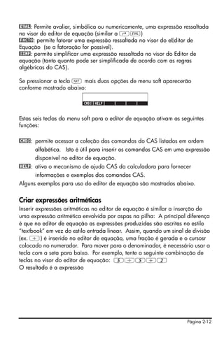Página 2-12
@EVAL: Permite avaliar, simbólica ou numericamente, uma expressão ressaltada
no visor do editor de equação (similar a …μ)
@FACTO: permite fatorar uma expressão ressaltada no visor do eEditor de
Equação (se a fatoração for possível).
@SIMP: permite simplificar uma expressão ressaltada no visor do Editor de
equação (tanto quanto pode ser simplificada de acordo com as regras
algébricas do CAS).
Se pressionar a tecla L mais duas opções de menu soft aparecerão
conforme mostrado abaixo:
Estas seis teclas do menu soft para o editor de equação ativam as seguintes
funções:
@CMDS: permite acessar a coleção dos comandos do CAS listados em ordem
alfabética. Isto é útil para inserir os comandos CAS em uma expressão
disponível no editor de equação.
@HELP: ativa o mecanismo de ajuda CAS da calculadora para fornecer
informações e exemplos dos comandos CAS.
Alguns exemplos para uso do editor de equação são mostrados abaixo.
Criar expressões aritméticas
Inserir expressões aritméticas no editor de equação é similar a inserção de
uma expressão aritmética envolvida por aspas na pilha: A principal diferença
é que no editor de equação as expressões produzidas são escritas no estilo
“textbook” em vez do estilo entrada linear. Assim, quando um sinal de divisão
(ex. /) é inserido no editor de equação, uma fração é gerada e o cursosr
colocado no numerador. Para mover para o denominador, é necessário usar a
tecla com a seta para baixo. Por exemplo, tente a seguinte combinação de
teclas no visor do editor de equação: 5/5+2
O resultado é a expressão
 