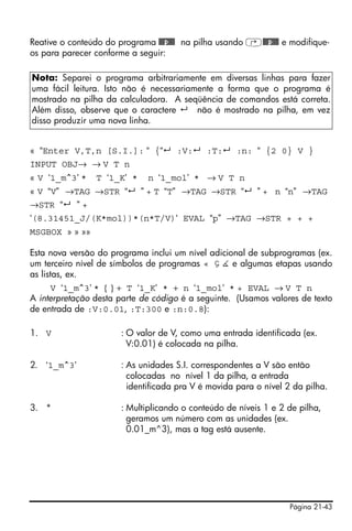 Página 21-43
Reative o conteúdo do programa @@@p@@@ na pilha usando ‚@@@p@@@ e modifique-
os para parecer conforme a seguir:
« “Enter V,T,n [S.I.]: “ {“ :V: :T: :n: “ {2 0} V }
INPUT OBJ→ → V T n
« V ‘1_m^3’ * T ‘1_K’ * n ‘1_mol’ * → V T n
« V “V” →TAG →STR “ ” + T “T” →TAG →STR “ ” + n “n” →TAG
→STR “ ” +
‘(8.31451_J/(K*mol))*(n*T/V)‘ EVAL “p” →TAG →STR + + +
MSGBOX » » »»
Esta nova versão do programa inclui um nível adicional de subprogramas (ex.
um terceiro nível de símbolos de programas « Ç È e algumas etapas usando
as listas, ex.
V ‘1_m^3’ * { } + T ‘1_K’ * + n ‘1_mol’ * + EVAL → V T n
A interpretação desta parte de código é a seguinte. (Usamos valores de texto
de entrada de :V:0.01, :T:300 e :n:0.8):
1. V : O valor de V, como uma entrada identificada (ex.
V:0.01) é colocada na pilha.
2. ‘1_m^3’ : As unidades S.I. correspondentes a V são então
colocadas no nível 1 da pilha, a entrada
identificada pra V é movida para o nível 2 da pilha.
3. * : Multiplicando o conteúdo de níveis 1 e 2 de pilha,
geramos um número com as unidades (ex.
0.01_m^3), mas a tag está ausente.
Nota: Separei o programa arbitrariamente em diversas linhas para fazer
uma fácil leitura. Isto não é necessariamente a forma que o programa é
mostrado na pilha da calculadora. A seqüência de comandos está correta.
Além disso, observe que o caractere não é mostrado na pilha, em vez
disso produzir uma nova linha.
 
