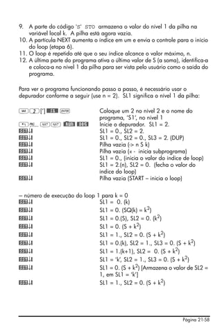 Página 21-58
9. A parte do código ‘S‘ STO armazena o valor do nível 1 da pilha na
variável local k. A pilha está agora vazia.
10. A partícula NEXT aumenta o índice em um e envia o controle para o início
do loop (etapa 6).
11. O loop é repetido até que o seu índice alcance o valor máximo, n.
12. A última parte do programa ativa o último valor de S (a soma), identifica-a
e coloca-a no nível 1 da pilha para ser vista pelo usuário como o saída do
programa.
Para ver o programa funcionando passo a passo, é necessário usar o
depurador conforme a seguir (use n = 2). SL1 significa o nível 1 da pilha:
J2[‘] @@@S1@@ ` Coloque um 2 no nível 2 e o nome do
programa, ‘S1’, no nível 1
„°LL @)@RUN@ @@DBG@ Inicie o depurador. SL1 = 2.
@SST↓@ SL1 = 0., SL2 = 2.
@SST↓@ SL1 = 0., SL2 = 0., SL3 = 2. (DUP)
@SST↓@ Pilha vazia (-> n S k)
@SST↓@ Pilha vazia (« - inicia subprograma)
@SST↓@ SL1 = 0., (inicia o valor do índice de loop)
@SST↓@ SL1 = 2.(n), SL2 = 0. (fecha o valor do
índice do loop)
@SST↓@ Pilha vazia (START – inicia o loop)
--- número de execução do loop 1 para k = 0
@SST↓@ SL1 = 0. (k)
@SST↓@ SL1 = 0. (SQ(k) = k2)
@SST↓@ SL1 = 0.(S), SL2 = 0. (k2
)
@SST↓@ SL1 = 0. (S + k2)
@SST↓@ SL1 = 1., SL2 = 0. (S + k2
)
@SST↓@ SL1 = 0.(k), SL2 = 1., SL3 = 0. (S + k2
)
@SST↓@ SL1 = 1.(k+1), SL2 = 0. (S + k2
)
@SST↓@ SL1 = ‘k’, SL2 = 1., SL3 = 0. (S + k2
)
@SST↓@ SL1 = 0. (S + k2) [Armazena o valor de SL2 =
1, em SL1 = ‘k’]
@SST↓@ SL1 = 1., SL2 = 0. (S + k2
)
 