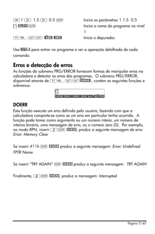 Página 21-67
J1 # 1.5 # 0.5 ` Insira os parâmetros 1 1.5 0.5
[‘] @GLIS4 ` Insira o nome do programa no nível
1
„°LL @)@RUN@ @@DBG@ Inicie o depurador.
Use @SST↓@ para entrar no programa e ver a operação detalhada de cada
comando.
Erros e detecção de erros
As funções do submenu PRG/ERROR fornecem formas de manipular erros na
calculadora e detectar os erros dos programas. O submenu PRG/ERROR,
disponível através de „°LL@)ERROR@ , contém as seguintes funções e
submenus:
DOERR
Esta função executa um erro definido pelo usuário, fazendo com que a
calculadora comporte-se como se um erro em particular tenha ocorrido. A
função pode tomar como argumento ou um número inteior, um número de
inteiros binário, uma mensagem de erro, ou o número zero (0). Por exemplo,
no modo RPN, inserir 5` @DOERR, produz a seguinte mensagem de erro:
Error: Memory Clear
Se inserir #11h ` @DOERR produz a seguinte mensagem: Error: Undefined
FPTR Name
Se inserir “TRY AGAIN” ` @DOERR produz a seguinte mensagem: TRY AGAIN
Finalmente, 0` @DOERR, produz a mensagem: Interrupted
 