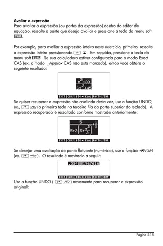 Página 2-15
Avaliar a expressão
Para avaliar a expressão (ou partes da expressão) dentro do editor de
equação, ressalte a parte que deseja avaliar e pressione a tecla do menu soft
@EVAL.
Por exemplo, para avaliar a expressão inteira neste exercício, primeiro, ressalte
a expressão inteira pressionando ‚ ‘. Em seguida, pressione a tecla do
menu soft @EVAL. Se sua calculadora estiver configurada para o modo Exact
CAS (ex. o modo _Approx CAS não está marcado), então você obterá o
seguinte resultado:
Se quiser recuperar a expressão não avaliada desta vez, use a função UNDO,
ex., …¯(a primeira tecla na terceira fila da parte superior do teclado). A
expressão recuperada é ressaltada conforme mostrado anteriormente:
Se desejar uma avaliação do ponto flutuante (numérico), use a função NUM
(ex. …ï). O resultado é mostrado a seguir:
Use a função UNDO ( …¯) novamente para recuperar a expressão
original:
 