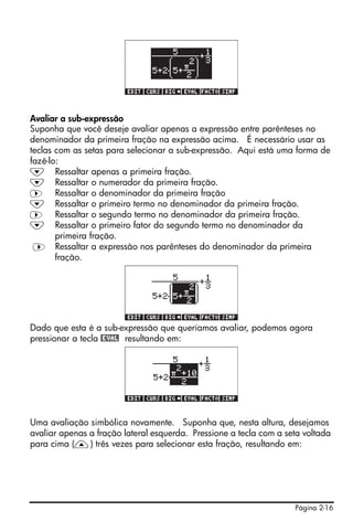 Página 2-16
Avaliar a sub-expressão
Suponha que você deseje avaliar apenas a expressão entre parênteses no
denominador da primeira fração na expressão acima. É necessário usar as
teclas com as setas para selecionar a sub-expressão. Aqui está uma forma de
fazê-lo:
˜ Ressaltar apenas a primeira fração.
˜ Ressaltar o numerador da primeira fração.
™ Ressaltar o denominador da primeira fração
˜ Ressaltar o primeiro termo no denominador da primeira fração.
™ Ressaltar o segundo termo no denominador da primeira fração.
˜ Ressaltar o primeiro fator do segundo termo no denominador da
primeira fração.
™ Ressaltar a expressão nos parênteses do denominador da primeira
fração.
Dado que esta é a sub-expressão que queríamos avaliar, podemos agora
pressionar a tecla @EVAL resultando em:
Uma avaliação simbólica novamente. Suponha que, nesta altura, desejamos
avaliar apenas a fração lateral esquerda. Pressione a tecla com a seta voltada
para cima (—) três vezes para selecionar esta fração, resultando em:
 