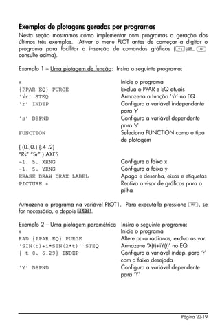 Página 22-19
Exemplos de plotagens geradas por programas
Nesta seção mostramos como implementar com programas a geração dos
últimos três exemplos. Ativar o menu PLOT antes de começar a digitar o
programa para facilitar a inserção de comandos gráficos („ÌC
consulte acima).
Exemplo 1 – Uma plotagem de função: Insira o seguinte programa:
« Inicie o programa
{PPAR EQ} PURGE Exclua o PPAR e EQ atuais
‘√r’ STEQ Armazena a função ‘√r’ no EQ
‘r’ INDEP Configura a variável independente
para ‘r’
‘s’ DEPND Configura a variável dependente
para ‘s’
FUNCTION Seleciona FUNCTION como o tipo
de plotagem
{ (0.,0.) {.4 .2}
“Rs” “Sr” } AXES
–1. 5. XRNG Configure a faixa x
–1. 5. YRNG Configura a faixa y
ERASE DRAW DRAX LABEL Apaga e desenha, eixos e etiquetas
PICTURE » Reativa o visor de gráficos para a
pilha
Armazena o programa na variável PLOT1. Para executá-lo pressione J, se
for necessário, e depois @PLOT1.
Exemplo 2 – Uma plotagem paramétrica Insira o seguinte programa:
« Inicie o programa
RAD {PPAR EQ} PURGE Altere para radianos, exclua as var.
‘SIN(t)+i*SIN(2*t)’ STEQ Armazene ‘X(t)+iY(t)’ no EQ
{ t 0. 6.29} INDEP Configura a variável indep. para ‘r’
com a faixa desejada
‘Y’ DEPND Configura a variável dependente
para ‘Y’
 