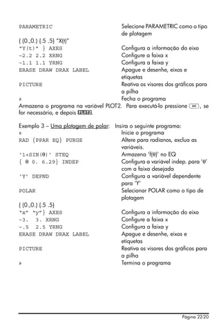 Página 22-20
PARAMETRIC Selecione PARAMETRIC como o tipo
de plotagem
{ (0.,0.) {.5 .5} “X(t)”
“Y(t)” } AXES Configura a informação do eixo
–2.2 2.2 XRNG Configure a faixa x
–1.1 1.1 YRNG Configura a faixa y
ERASE DRAW DRAX LABEL Apague e desenhe, eixos e
etiquetas
PICTURE Reativa os visores dos gráficos para
a pilha
» Fecha o programa
Armazena o programa na variável PLOT2. Para executá-lo pressione J, se
for necessário, e depois @PLOT2.
Exemplo 3 – Uma plotagem de polar: Insira o seguinte programa:
« Inicie o programa
RAD {PPAR EQ} PURGE Altere para radianos, exclua as
variáveis.
‘1+SIN(θ)’ STEQ Armazena ‘f(θ)’ no EQ
{ θ 0. 6.29} INDEP Configura a variável indep. para ‘θ’
com a faixa desejada
‘Y’ DEPND Configura a variável dependente
para ‘Y’
POLAR Selecionar POLAR como o tipo de
plotagem
{ (0.,0.) {.5 .5}
“x” “y”} AXES Configura a informação do eixo
–3. 3. XRNG Configure a faixa x
–.5 2.5 YRNG Configura a faixa y
ERASE DRAW DRAX LABEL Apague e desenhe, eixos e
etiquetas
PICTURE Reativa os visores dos gráficos para
a pilha
» Termina o programa
 