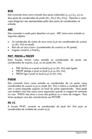 Página 22-23
BOX
Este comando toma como entrada dois pares ordenados (x1,y1) (x2, y2) ou
dois pares de coordenadas de pixels {#n1 #m1} {#n2 #m2}. Desenha a caixa
cujas diagonais são representadas pelos dois pares de coordenadas na
entrada.
ARC
Este comando é usado para desenhar um arco. ARC toma como entrada os
seguintes objetos:
• As coordendas do centro do arco como (x,y) nas coordenadas do usuário
ou {#n, #m} em pixels.
• Raio de um arco como r (coordenadas do usuário) ou #k (pixels).
• ângulos inicial θ1 e final θ2.
PIX?, PIXON e PIXOFF
Estas funções tomam como entrada as coordenadas do ponto nas
coordenadas do usuário, (x,y), ou em pixels {#n, #m}.
• PIX? Verifica se o pixel no local (x,y) ou {#n, #m} está ligado.
• PIXOFF desliga o pixel no local (x,y) ou {#n, #m}.
• PIXON liga o pixel no local (x,y) ou {#n, #m}.
PVIEW
Este comando toma como entrada as coordenadas de um ponto como
coordenadas do usuário (x,y) ou pixels {#n, #m} e coloca o conteúdo de PICT
com o canto esquerdo superior no local do ponto especificado. Você pode
usar também uma lista vazia como argumento quando a imagem for centrada
no visor. PVIEW não ativa o cursor dos gráficos ou o menu da imagem. Para
ativar qualquer uma das características use PICTURE.
PX C
A função PX C converte as coordenadas de pixel {#n #m} para as
coordenadas da unidade de usuário (x,y).
 