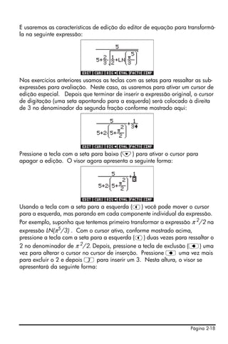 Página 2-18
E usaremos as características de edição do editor de equação para transformá-
la na seguinte expressão:
Nos exercícios anteriores usamos as teclas com as setas para ressaltar as sub-
expressões para avaliação. Neste caso, as usaremos para ativar um cursor de
edição especial. Depois que terminar de inserir a expressão original, o cursor
de digitação (uma seta apontando para a esquerda) será colocado à direita
de 3 no denominador da segunda fração conforme mostrado aqui:
Pressione a tecla com a seta para baixo (˜) para ativar o cursor para
apagar a edição. O visor agora apresenta a seguinte forma:
Usando a tecla com a seta para a esquerda (š) você pode mover o cursor
para a esquerda, mas parando em cada componente individual da expressão.
Por exemplo, suponha que tentemos primeiro transformar a expressão π 2
/2 na
expressão LN(π5/3) . Com o cursor ativo, conforme mostrado acima,
pressione a tecla com a seta para a esquerda (š) duas vezes para ressaltar o
2 no denominador de π 2
/2. Depois, pressione a tecla de exclusão (ƒ) uma
vez para alterar o cursor no cursor de inserção. Pressione ƒ uma vez mais
para excluir o 2 e depois 3 para inserir um 3. Nesta altura, o visor se
apresentará da seguinte forma:
 