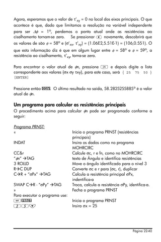 Página 22-40
Agora, esperamos que o valor de τ’xy = 0 no local dos eixos principais. O que
acontece é que, dado que limitamos a resolução na variável independente
para ser Δφ = 1o
, perdemos o ponto atual onde as resistências ao
cisalhamento tornam-se zero. Se pressionar š novamente, descobrirá que
os valores de são φ = 58o
e (σ’xx, τ’xy) = (1.06E2,5.51E-1) = (106,0.551). O
que esta informação diz é que em algum lugar entre φ = 58o e φ = 59o, a
resistência ao cisalhamento, τ’xy, torna-se zero.
Para encontrar o valor atual de φn, pressione $ e depois digite a lista
correspondente aos valores {σx σy τxy}, para este caso, será { 25 75 50 }
[ENTER]
Pressione então @CC&r. O último resultado no saída, 58.2825255885o é o valor
atual de φn.
Um programa para calcular as resistências principais
O procedimento acima para calcular φn pode ser programado conforme a
seguir:
Programa PRNST:
« Inicia o programa PRNST (resistências
principais)
INDAT Insira os dados como no programa
MOHRCIRC
CC&r Calcule σc, r e fn, como no MOHRCIRC
“φn” TAG texto de Ângulo e identifica resistências
3 ROLLD Move o ângulo identificado para o nível 3
R C DUP Converte σc e r para (σc, r), duplicar
C R + “σPx” TAG Calcula a resistência principal σPx,
indentifica-a
SWAP C R - “σPy” TAG Troca, calcula a resistência σPy, identifica-a.
» Fecha o programa PRNST
Para executar o programa use:
J@PRNST Inicia o programa PRNST
25˜ Insira σx = 25
 