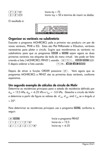 Página 22-41
75˜ Insira σy = 75
50` Insira τxy = 50 e termine de inserir os dados.
O resultado é:
Organizar as variáveis no subdiretório
Executar o programa MOHRCIRCL pela a primeira vez produziu um par de
novas variáveis, PPAR e EQ. Estas são Plot PARameter e EQuation, variáveis
necessárias para plotar o círculo. Sugiro que reordenamos as variáveis no
subdiretório para que os programas @MOHRC e @PRNST sejam agora as duas
primeiras variáveis nas etiquetas da tecla do menu virtual. Isto pode ser feito
criando a lista { MOHRCIRCL PRNST } usando: J„ä@MOHRC @PRNST `
E depois ordenar a lista usando: „°@)@MEM@@ @)@DIR@@ @ORDER
Depois de ativar a função ORDER pressione J. Verá agora que os
programas MOHRCIRCL e PRNST são as primeiras duas variáveis, conforme
esperamos.
Um segundo exemplo de cálculos de círculo de Mohr
Determine as resistências principais para o estado de resistência definido por
σxx = 12.5 kPa, σyy = -6.25 kPa e τxy = - 5.0 kPa. Desenhe o círculo de Mohr
e determine a partir da figura os valores de σ’xx, σ’yy, and τ’xy se o ângulo φ
= 35o
.
Para determinar as resistências principais use o programa @PRNST, conforme a
seguir:
J@PRNST Inicie o programa PRNST
12.5˜ Insira σx = 12.5
6.25˜ Insira σy = -6.25
 