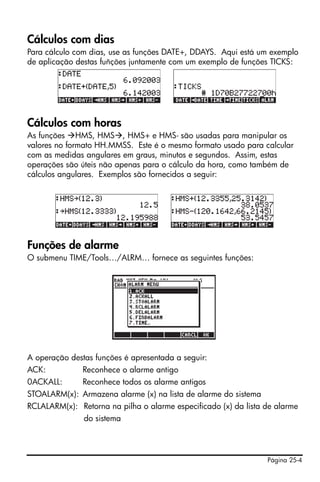 Página 25-4
Cálculos com dias
Para cálculo com dias, use as funções DATE+, DDAYS. Aqui está um exemplo
de aplicação destas fuñções juntamente com um exemplo de funções TICKS:
Cálculos com horas
As funções HMS, HMS , HMS+ e HMS- são usadas para manipular os
valores no formato HH.MMSS. Este é o mesmo formato usado para calcular
com as medidas angulares em graus, minutos e segundos. Assim, estas
operações são úteis não apenas para o cálculo da hora, como também de
cálculos angulares. Exemplos são fornecidos a seguir:
Funções de alarme
O submenu TIME/Tools…/ALRM… fornece as seguintes funções:
A operação destas funções é apresentada a seguir:
ACK: Reconhece o alarme antigo
0ACKALL: Reconhece todos os alarme antigos
STOALARM(x): Armazena alarme (x) na lista de alarme do sistema
RCLALARM(x): Retorna na pilha o alarme especificado (x) da lista de alarme
do sistema
 