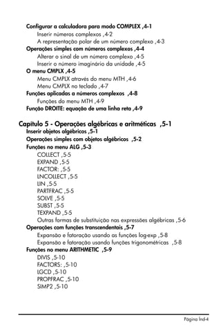 Página Índ-4
Configurar a calculadora para modo COMPLEX ,4-1
Inserir números complexos ,4-2
A representação polar de um número complexo ,4-3
Operações simples com números complexos ,4-4
Alterar o sinal de um número complexo ,4-5
Inserir o número imaginário da unidade ,4-5
O menu CMPLX ,4-5
Menu CMPLX através do menu MTH ,4-6
Menu CMPLX no teclado ,4-7
Funções aplicadas a números complexos ,4-8
Funções do menu MTH ,4-9
Função DROITE: equação de uma linha reta ,4-9
Capítulo 5 - Operações algébricas e aritméticas ,5-1
Inserir objetos algébricos ,5-1
Operações simples com objetos algébricos ,5-2
Funções no menu ALG ,5-3
COLLECT ,5-5
EXPAND ,5-5
FACTOR: ,5-5
LNCOLLECT ,5-5
LIN ,5-5
PARTFRAC ,5-5
SOLVE ,5-5
SUBST ,5-5
TEXPAND ,5-5
Outras formas de substituição nas expressões algébricas ,5-6
Operações com funções transcendentais ,5-7
Expansão e fatoração usando as funções log-exp ,5-8
Expansão e fatoração usando funções trigonométricas ,5-8
Funções no menu ARITHMETIC ,5-9
DIVIS ,5-10
FACTORS: ,5-10
LGCD ,5-10
PROPFRAC ,5-10
SIMP2 ,5-10
 