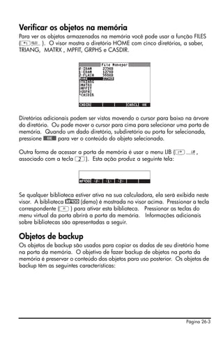 Página 26-3
Verificar os objetos na memória
Para ver os objetos armazenados na memória você pode usar a função FILES
(„¡). O visor mostra o diretório HOME com cinco diretórios, a saber,
TRIANG, MATRX , MPFIT, GRPHS e CASDIR.
Diretórios adicionais podem ser vistos movendo o cursor para baixo na árvore
do diretório. Ou pode mover o cursor para cima para selecionar uma porta de
memória. Quando um dado diretório, subdiretório ou porta for selecionada,
pressione @@@OK@@@ para ver o conteúdo do objeto selecionado.
Outra forma de acessar a porta de memória é usar o menu LIB (‚á,
associado com a tecla 2). Esta ação produz a seguinte tela:
Se qualquer biblioteca estiver ativa na sua calculadora, ela será exibida neste
visor. A biblioteca @)HP49D (demo) é mostrada no visor acima. Pressionar a tecla
correspondente (A) para ativar esta biblioteca. Pressionar as teclas do
menu virtual da porta abrirá a porta da memória. Informações adicionais
sobre bibliotecas são apresentadas a seguir.
Objetos de backup
Os objetos de backup são usados para copiar os dados de seu diretório home
na porta da memória. O objetivo de fazer backup de objetos na porta da
memória é preservar o conteúdo dos objetos para uso posterior. Os objetos de
backup têm as seguintes características:
 
