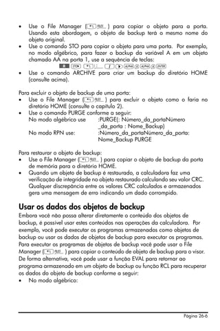 Página 26-6
• Use o File Manager („¡) para copiar o objeto para a porta.
Usando esta abordagem, o objeto de backup terá o mesmo nome do
objeto original.
• Use o comando STO para copiar o objeto para uma porta. Por exemplo,
no modo algébrico, para fazer o backup da variável A em um objeto
chamado AA na porta 1, use a sequência de teclas:
@@@A@@@ K „ê1™~a~a`
• Use o comando ARCHIVE para criar um backup do diretório HOME
(consulte acima).
Para excluir o objeto de backup de uma porta:
• Use o File Manager („¡) para excluir o objeto como o faria no
diretório HOME (consulte o capítulo 2).
• Use o comando PURGE conforme a seguir:
No modo algébrico use :PURGE(: Número_da_portaNúmero
_da_porta : Nome_Backup)
No modo RPN use: :Número_da_portaNúmero_da_porta:
Nome_Backup PURGE
Para restaurar o objeto de backup:
• Use o File Manager („¡) para copiar o objeto de backup da porta
de memória para o diretório HOME.
• Quando um objeto de backup é restaurado, a calculadora faz uma
verificação de integridade no objeto restaurado calculando seu valor CRC.
Qualquer discrepância entre os valores CRC calculados e armazenados
gera uma mensagem de erro indicando um dado corrompido.
Usar os dados dos objetos de backup
Embora você não possa alterar diretamente o conteúdo dos objetos de
backup, é possível usar estes conteúdos nas operações da calculadora. Por
exemplo, você pode executar os programas armazenados como objetos de
backup ou usar os dados de objetos de backup para executar os programas.
Para executar os programas de objetos de backup você pode usar o File
Manager („¡) para copiar o conteúdo de objeto de backup para o visor.
De forma alternativa, você pode usar a função EVAL para retornar ao
programa armazenado em um objeto de backup ou função RCL para recuperar
os dados do objeto de backup conforme a seguir:
• No modo algébrico:
 