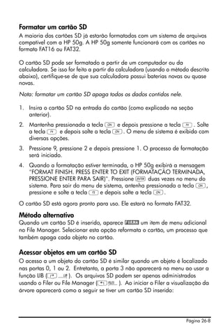 Página 26-8
Formatar um cartão SD
A maioria dos cartões SD já estarão formatados com um sistema de arquivos
compatível com a HP 50g. A HP 50g somente funcionará com os cartões no
formato FAT16 ou FAT32.
O cartão SD pode ser formatado a partir de um computador ou da
calculadora. Se isso for feito a partir da calculadora (usando o método descrito
abaixo), certifique-se de que sua calculadora possui baterias novas ou quase
novas.
Nota: formatar um cartão SD apaga todos os dados contidos nele.
1. Insira o cartão SD na entrada do cartão (como explicado na seção
anterior).
2. Mantenha pressionada a tecla ‡ e depois pressione a tecla D. Solte
a tecla D e depois solte a tecla ‡. O menu de sistema é exibido com
diversas opções.
3. Pressione 9, pressione 2 e depois pressione 1. O processo de formatação
será iniciado.
4. Quando a formatação estiver terminada, o HP 50g exibirá a mensagem
"FORMAT FINISH. PRESS ENTER TO EXIT (FORMATAÇÃO TERMINADA,
PRESSIONE ENTER PARA SAIR)". Pressione ` duas vezes no menu do
sistema. Para sair do menu de sistema, antenha pressionada a tecla ‡,
pressione e solte a tecla Ce depois solte a tecla ‡.
O cartão SD está agora pronto para uso. Ele estará no formato FAT32.
Método alternativo
Quando um cartão SD é inserido, aparece !FORMA! um item de menu adicional
no File Manager. Selecionar esta opção reformata o cartão, um processo que
também apaga cada objeto no cartão.
Acessar objetos em um cartão SD
O acesso a um objeto do cartão SD é similar quando um objeto é localizado
nas portas 0, 1 ou 2. Entretanto, a porta 3 não aparecerá no menu ao usar a
função LIB (‚á). Os arquivos SD podem ser apenas administrados
usando o Filer ou File Manager („¡). Ao iniciar o Filer a visualização da
árvore aparecerá como a seguir se tiver um cartão SD inserido:
 