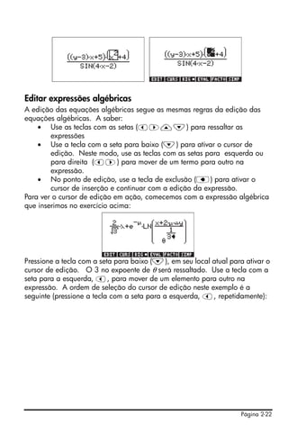 Página 2-22
Editar expressões algébricas
A edição das equações algébricas segue as mesmas regras da edição das
equações algébricas. A saber:
• Use as teclas com as setas (š™—˜) para ressaltar as
expressões
• Use a tecla com a seta para baixo (˜) para ativar o cursor de
edição. Neste modo, use as teclas com as setas para esquerda ou
para direita (š™) para mover de um termo para outro na
expressão.
• No ponto de edição, use a tecla de exclusão (ƒ) para ativar o
cursor de inserção e continuar com a edição da expressão.
Para ver o cursor de edição em ação, comecemos com a expressão algébrica
que inserimos no exercício acima:
Pressione a tecla com a seta para baixo (˜), em seu local atual para ativar o
cursor de edição. O 3 no expoente de θ será ressaltado. Use a tecla com a
seta para a esquerda, š, para mover de um elemento para outro na
expressão. A ordem de seleção do cursor de edição neste exemplo é a
seguinte (pressione a tecla com a seta para a esquerda, š, repetidamente):
 