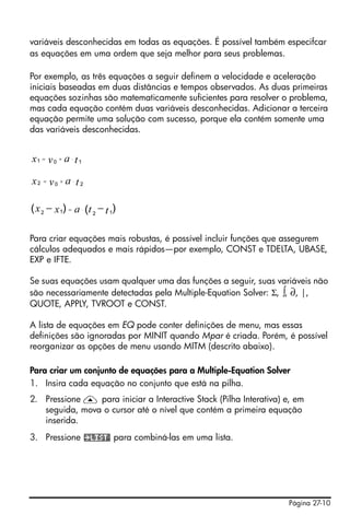 Página 27-10
variáveis desconhecidas em todas as equações. É possível também especifcar
as equações em uma ordem que seja melhor para seus problemas.
Por exemplo, as três equações a seguir definem a velocidade e aceleração
iniciais baseadas em duas distâncias e tempos observados. As duas primeiras
equações sozinhas são matematicamente suficientes para resolver o problema,
mas cada equação contém duas variáveis desconhecidas. Adicionar a terceira
equação permite uma solução com sucesso, porque ela contém somente uma
das variáveis desconhecidas.
Para criar equações mais robustas, é possível incluir funções que assegurem
cálculos adequados e mais rápidos—por exemplo, CONST e TDELTA, UBASE,
EXP e IFTE.
Se suas equações usam qualquer uma das funções a seguir, suas variáveis não
são necessariamente detectadas pela Multiple-Equation Solver: Σ, ∫, ∂, |,
QUOTE, APPLY, TVROOT e CONST.
A lista de equações em EQ pode conter definições de menu, mas essas
definições são ignoradas por MINIT quando Mpar é criada. Porém, é possível
reorganizar as opções de menu usando MITM (descrito abaixo).
Para criar um conjunto de equações para a Multiple-Equation Solver
1. Insira cada equação no conjunto que está na pilha.
2. Pressione — para iniciar a Interactive Stack (Pilha Interativa) e, em
seguida, mova o cursor até o nível que contém a primeira equação
inserida.
3. Pressione para combiná-las em uma lista.
1 0 1ax v t= + ⋅
2 0 2ax v t= + ⋅
12 12
) )( (x ax t t= ⋅− −
 