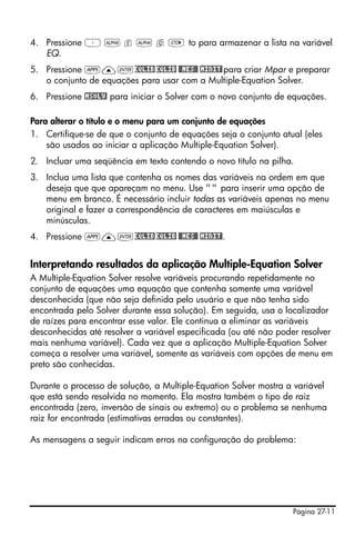 Página 27-11
4. Pressione ³ ~ e ~ q K to para armazenar a lista na variável
EQ.
5. Pressione G—`EQLIBEQLIB $MES# !MINIT!para criar Mpar e preparar
o conjunto de equações para usar com a Multiple-Equation Solver.
6. Pressione !MSOLV! para iniciar o Solver com o novo conjunto de equações.
Para alterar o título e o menu para um conjunto de equações
1. Certifique-se de que o conjunto de equações seja o conjunto atual (eles
são usados ao iniciar a aplicação Multiple-Equation Solver).
2. Incluar uma seqüência em texto contendo o novo título na pilha.
3. Inclua uma lista que contenha os nomes das variáveis na ordem em que
deseja que que apareçam no menu. Use "" para inserir uma opção de
menu em branco. É necessário incluir todas as variáveis apenas no menu
original e fazer a correspondência de caracteres em maiúsculas e
minúsculas.
4. Pressione G—`EQLIBEQLIB $MES# !MINIT!.
Interpretando resultados da aplicação Multiple-Equation Solver
A Multiple-Equation Solver resolve variáveis procurando repetidamente no
conjunto de equações uma equação que contenha somente uma variável
desconhecida (que não seja definida pelo usuário e que não tenha sido
encontrada pelo Solver durante essa solução). Em seguida, usa o localizador
de raízes para encontrar esse valor. Ele continua a eliminar as variáveis
desconhecidas até resolver a variável especificada (ou até não poder resolver
mais nenhuma variável). Cada vez que a aplicação Multiple-Equation Solver
começa a resolver uma variável, somente as variáveis com opções de menu em
preto são conhecidas.
Durante o processo de solução, a Multiple-Equation Solver mostra a variável
que está sendo resolvida no momento. Ela mostra também o tipo de raiz
encontrada (zero, inversão de sinais ou extremo) ou o problema se nenhuma
raiz for encontrada (estimativas erradas ou constantes).
As mensagens a seguir indicam erros na configuração do problema:
 