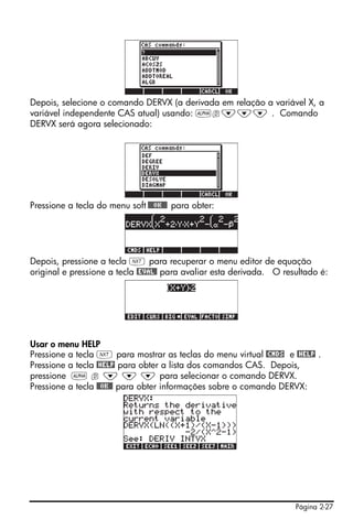 Página 2-27
Depois, selecione o comando DERVX (a derivada em relação a variável X, a
variável independente CAS atual) usando: ~d˜˜˜ . Comando
DERVX será agora selecionado:
Pressione a tecla do menu soft !!@@OK#@ para obter:
Depois, pressione a tecla L para recuperar o menu editor de equação
original e pressione a tecla @EVAL@ para avaliar esta derivada. O resultado é:
Usar o menu HELP
Pressione a tecla L para mostrar as teclas do menu virtual @CMDS e @HELP .
Pressione a tecla @HELP para obter a lista dos comandos CAS. Depois,
pressione ~ d ˜ ˜ ˜ para selecionar o comando DERVX.
Pressione a tecla @@OK@@ para obter informações sobre o comando DERVX:
 