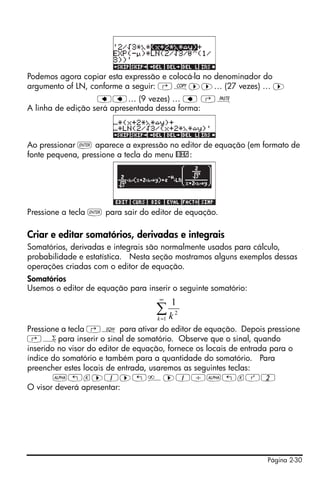 Página 2-30
Podemos agora copiar esta expressão e colocá-la no denominador do
argumento of LN, conforme a seguir: ‚¨™™… (27 vezes) … ™
ƒƒ… (9 vezes) … ƒ ‚¬
A linha de edição será apresentada dessa forma:
Ao pressionar ` aparece a expressão no editor de equação (em formato de
fonte pequena, pressione a tecla do menu @BIG:
Pressione a tecla ` para sair do editor de equação.
Criar e editar somatórios, derivadas e integrais
Somatórios, derivadas e integrais são normalmente usados para cálculo,
probabilidade e estatística. Nesta seção mostramos alguns exemplos dessas
operações criadas com o editor de equação.
Somatórios
Usemos o editor de equação para inserir o seguinte somatório:
Pressione a tecla ‚O para ativar do editor de equação. Depois pressione
‚½para inserir o sinal de somatório. Observe que o sinal, quando
inserido no visor do editor de equação, fornece os locais de entrada para o
índice do somatório e também para a quantidade do somatório. Para
preencher estes locais de entrada, usaremos as seguintes teclas:
~„k™1™„è™1/~„kQ2
O visor deverá apresentar:
∑
∞
=1
2
1
k k
 