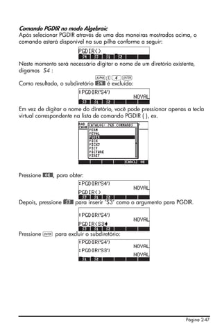 Página 2-47
Comando PGDIR no modo Algebraic
Após selecionar PGDIR através de uma das maneiras mostrados acima, o
comando estará disponível na sua pilha conforme a seguir:
Neste momento será necessário digitar o nome de um diretório existente,
digamos S4 :
~s4`
Como resultado, o subdiretório @@S4@@ é excluído:
Em vez de digitar o nome do diretório, você pode pressionar apenas a tecla
virtual correspondente na lista de comando PGDIR ( ), ex.
Pressione @@OK@@, para obter:
Depois, pressione )@@S3@@ para inserir ‘S3’ como o argumento para PGDIR.
Pressione ` para excluir o subdiretório:
 