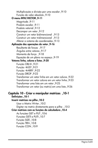 Página Índ-8
Multiplicação e divisão por uma escalar ,9-10
Função de valor absoluto ,9-10
O menu MTH/VECTOR ,9-11
Magnitude ,9-11
Produto escalar ,9-11
Produto vetorial ,9-12
Decompor um vetor ,9-12
Construir um vetor bidimensional ,9-13
Construir um vetor tridimensional ,9-13
Alterar o sistema de coordenadas ,9-13
Aplicação das operações do vetor ,9-16
Resultante de forças ,9-17
Ângulos entre vetores ,9-17
Momento da força ,9-18
Equação de um plano no espaço ,9-19
Vetores linha, coluna e listas ,9-20
Função OBJ ,9-21
Função LIST ,9-21
Função ARRY ,9-22
Função DROP ,9-22
Transformar um vetor linha em um vetor coluna ,9-22
Transformar um vetor coluna em um vetor linha ,9-23
Transformar uma lista em um vetor ,9-25
Transformar um vetor (ou matriz) em uma lista ,9-26
Capítulo 10 - Criar e manipular matrizes ,10-1
Definições ,10-1
Inserir matrizes na pilha ,10-2
Usar o Matrix Writer ,10-2
Digitar na matriz diretamente para a pilha ,10-3
Criar matrizes com as funções da calculadora ,10-4
As funções GET e PUT ,10-6
Funções GETI e PUTI ,10-7
Função SIZE ,10-8
Função TRN ,10-8
Função CON ,10-9
 