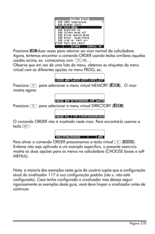 Página 2-70
Pressione @@OK@@duas vezes para retornar ao visor normal da calculadora.
Agora, tentemos encontrar o comando ORDER usando teclas similares àquelas
usadas acima, ex. começamos com „°.
Observe que em vez de uma lista de menu, obtemos as etiquetas do menu
virtual com as diferentes opções no menu PROG, ex.
Pressione B para selecionar o menu virtual MEMORY ()@@MEM@@). O visor
mostra agora:
Pressione E para selecionar o menu virtual DIRECTORY ()@@DIR@@)
O comando ORDER não é mostrado neste visor. Para encontrá-lo usamos a
tecla L:
Para ativar o comando ORDER pressionamos a tecla virtual C(@ORDER).
Embora não seja aplicado a um exemplo específico, o presente exercício
mostra as duas opções para os menus na calculadora (CHOOSE boxes e soft
MENUs).
Nota: a maioria dos exemplos neste guia do usuário supõe que a configuração
atual do sinalizador 117 é sua configuração padrão (isto é, não está
configurado). Caso tenha configurado o sinalizador mas deseja seguir
rigorosamente os exemplos deste guia, você deve limpar o sinalizador antes de
continuar.
 