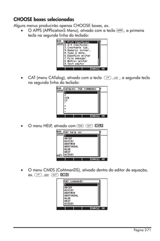 Página 2-71
CHOOSE boxes selecionadas
Alguns menus produzirão apenas CHOOSE boxes, ex.
• O APPS (APPlicationS Menu), ativado com a tecla G, a primeira
tecla na segunda linha do teclado:
• CAT (menu CATalog), ativado com a tecla ‚N, a segunda tecla
na segunda linha do teclado:
• O menu HELP, ativado com I L @HELP
• O menu CMDS (CoMmanDS), ativado dentro do editor de equação,
ex. ‚O L @CMDS
 