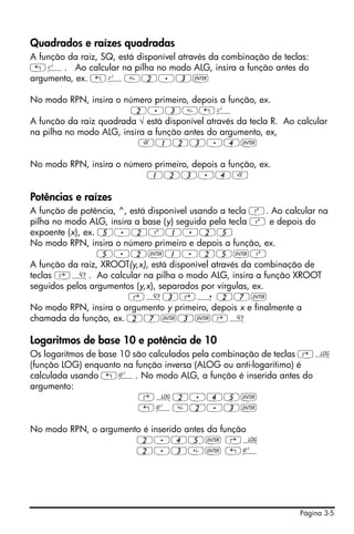 Página 3-5
Quadrados e raízes quadradas
A função da raiz, SQ, está disponível através da combinação de teclas:
„º. Ao calcular na pilha no modo ALG, insira a função antes do
argumento, ex. „º2.3`
No modo RPN, insira o número primeiro, depois a função, ex.
2.3„º
A função da raiz quadrada √ está disponível através da tecla R. Ao calcular
na pilha no modo ALG, insira a função antes do argumento, ex,
R123.4`
No modo RPN, insira o número primeiro, depois a função, ex.
123.4R
Potências e raízes
A função de potência, ^, está disponível usando a tecla Q. Ao calcular na
pilha no modo ALG, insira a base (y) seguida pela tecla Q e depois do
expoente (x), ex. 5.2Q1.25
No modo RPN, insira o número primeiro e depois a função, ex.
5.2`1.25`Q
A função da raiz, XROOT(y,x), está disponível através da combinação de
teclas ‚». Ao calcular na pilha o modo ALG, insira a função XROOT
seguidos pelos argumentos (y,x), separados por vírgulas, ex.
‚»3‚í 27`
No modo RPN, insira o argumento y primeiro, depois x e finalmente a
chamada da função, ex. 27`3`‚»
Logaritmos de base 10 e potência de 10
Os logaritmos de base 10 são calculados pela combinação de teclas ‚Ã
(função LOG) enquanto na função inversa (ALOG ou anti-logaritimo) é
calculada usando „Â. No modo ALG, a função é inserida antes do
argumento:
‚Ã2.45`
„Â2.3`
No modo RPN, o argumento é inserido antes da função
2.45` ‚Ã
2.3` „Â
 