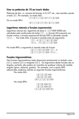 Página 3-6
Usar as potências de 10 ao inserir dados
Potências de dez, i.e. números do formato -4.5×10-2
, etc., são inseridos usando
a tecla V. Por exemplo, no modo ALG:
4.5V2`
Ou no modo RPN:
4.5V2`
Logaritmos naturais e funções exponenciais
Logaritmos naturais (ex. logaritmos de base e = 2.7182818282) são
calculados pela combinação de teclas ‚¹ (função LN) enquanto sua
função inversa, a função exponencial (função EXP) é calculada usando
„¸. No modo ALG, a função é inserida antes do argumento:
‚¹2.45`
„¸2.3`
No modo RPN, o argumento é inserido antes da função
2.45` ‚¹
2.3` „¸
Funções trigonométricas
Três funções trigonométricas estão disponíveis prontamente no teclado: seno
(S), coseno (T) e tangente (U). Os argumentos destas funções são os
ângulos, portanto, eles podem ser inseridos em qualquer sistema de medida
angular (graus, radianos, grados). Por exemplo, com a opção DEG
selecionada, podemos calcular as seguintes funções trigonométricas:
No modo ALG:
S30`
T45`
U135`
No modo RPN:
30`S
45`T
135`U
 