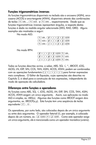 Página 3-7
Funções trigonométricas inversas
As funções trigonométricas disponíveis no teclado são o arcoseno (ASIN), arco-
coseno (ACOS) e arco-tangente (ATAN), disponíveis através das combinações
de teclas „¼, „¾ e „À, respectivamente. Desde que as
funções trigonométricas inversas representam ângulos, a resposta destas
funções é dada na medida angular selecionada (DEG, RAD, GRD). Alguns
exemplos são mostrados a seguir:
No modo ALG:
„¼0.25`
„¾0.85`
„À1.35`
No modo RPN:
0.25`„¼
0.85`„¾
1.35`„À
Todas as funções descritas acima, a saber, ABS, SQ, √, ^, XROOT, LOG,
ALOG, LN, EXP, SIN, COS, TAN, ASIN, ACOS, ATAN, podem ser combinadas
com as operações fundamentais (+-*/) para formar expressões
mais complexas. O Editor de Equação, cujas operações são descritas no
Capítulo 2, é ideal para a construção de tais expressões, independente do
modo de operação da calculadora.
Diferenças entre funções e operadores
As funções como ABS, SQ, √, LOG, ALOG, LN, EXP, SIN, COS, TAN, ASIN,
ACOS, ATAN exigem um único argumento. Assim, sua aplicação no modo
ALG é simples, ex. ABS(x). Algumas das funções como XROOT exigem dois
argumentos, ex. XROOT(x,y). Esta função tem uma seqüência de teclas
equivalente ‚».
Os operadores, por outro lado, são colocados depois de um único argumento
ou entre dois argumentos. O operador fatorial (!), por exemplo, é colocado
depois de um número, ex. 5~‚2`. Como este operador exige
um único argumento, ele é mencionado como um operador monádico (unário).
 