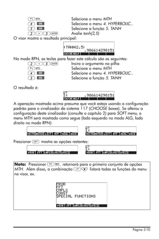 Página 3-10
„´ Selecione o menu MTH
4 @@OK@@ Selecione o menu 4. HYPERBOLIC..
5 @@OK@@ Selecione a função 5. TANH
2.5` Avalie tanh(2,5)
O visor mostra o resultado principal:
No modo RPN, as teclas para fazer este cálculo são as seguintes:
2.5` Insira o argumento na pilha
„´ Selecione o menu MTH
4 @@OK@@ Selecione o menu 4. HYPERBOLIC..
5 @@OK@@ Selecione a função 5. TANH
O resultado é:
A operação mostrada acima presume que você esteja usando a configuração
padrão para o sinalizador de sistema 117 (CHOOSE boxes). Se alterou a
configuração deste sinalizador (consulte o capítulo 2) para SOFT menu, o
menu MTH será mostrado como segue (lado esquerdo no modo ALG, lado
direito no modo RPN):
Pressionar L mostra as opções restantes:
Nota: Pressionar „«retornará para o primeiro conjunto de opções
MTH. Além disso, a combinação ‚˜ listará todas as funções do menu
no visor, ex.
 
