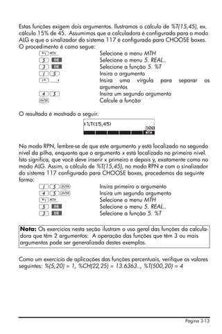 Página 3-13
Estas funções exigem dois argumentos. Ilustramos o cálculo de %T(15,45), ex.
cálculo 15% de 45. Assumimos que a calculadora é configurada para o modo
ALG e que o sinalizador do sistema 117 é configurado para CHOOSE boxes.
O procedimento é como segue:
„´ Selecione o menu MTH
5 @@OK@@ Selecione o menu 5. REAL..
3 @@OK@@ Selecione a função 5. %T
15 Insira o argumento
‚í Insira uma vírgula para separar os
argumentos
45 Insira um segundo argumento
` Calcule a função
O resultado é mostrado a seguir:
No modo RPN, lembre-se de que este argumento y está localizado no segundo
nível da pilha, enquanto que o argumento x está localizado no primeiro nível.
Isto significa, que você deve inserir x primeiro e depois y, exatamente como no
modo ALG. Assim, o cálculo de %T(15,45), no modo RPN e com o sinalizador
do sistema 117 configurado para CHOOSE boxes, procedemos da seguinte
forma:
15` Insira primeiro o argumento
45` Insira um segundo argumento
„´ Selecione o menu MTH
5 @@OK@@ Selecione o menu 5. REAL..
3 @@OK@@ Selecione a função 5. %T
Como um exercício de aplicações das funções percentuais, verifique os valores
seguintes: %(5,20) = 1, %CH(22,25) = 13.6363.., %T(500,20) = 4
Nota: Os exercícios nesta seção ilustram o uso geral das funções da calcula-
dora que têm 2 argumentos: A operação das funções que têm 3 ou mais
argumentos pode ser generalizada destes exemplos.
 