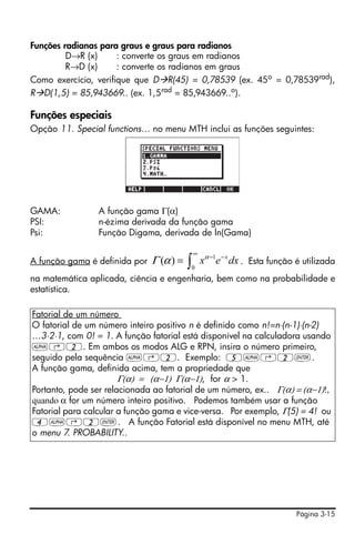 Página 3-15
Funções radianas para graus e graus para radianos
D→R (x) : converte os graus em radianos
R→D (x) : converte os radianos em graus
Como exercício, verifique que D R(45) = 0,78539 (ex. 45o
= 0,78539rad
),
R D(1,5) = 85,943669.. (ex. 1,5rad = 85,943669..o).
Funções especiais
Opção 11. Special functions… no menu MTH inclui as funções seguintes:
GAMA: A função gama Γ(α)
PSI: n-ézima derivada da função gama
Psi: Função Digama, derivada de ln(Gama)
A função gama é definida por . Esta função é utilizada
na matemática aplicada, ciência e engenharia, bem como na probabilidade e
estatística.
Fatorial de um número
O fatorial de um número inteiro positivo n é definido como n!=n⋅(n-1)⋅(n-2)
…3⋅2⋅1, com 0! = 1. A função fatorial está disponível na calculadora usando
~‚2. Em ambos os modos ALG e RPN, insira o número primeiro,
seguido pela sequência ~‚2. Exemplo: 5~‚2`.
A função gama, definida acima, tem a propriedade que
Γ(α) = (α−1) Γ(α−1), for α > 1.
Portanto, pode ser relacionada ao fatorial de um número, ex.. Γ(α) = (α−1)!,
quando α for um número inteiro positivo. Podemos também usar a função
Fatorial para calcular a função gama e vice-versa. Por exemplo, Γ(5) = 4! ou
4~‚2`. A função Fatorial está disponível no menu MTH, até
o menu 7. PROBABILITY..
∫
∞
−−
=
0
1
)( dxex xα
αΓ
 