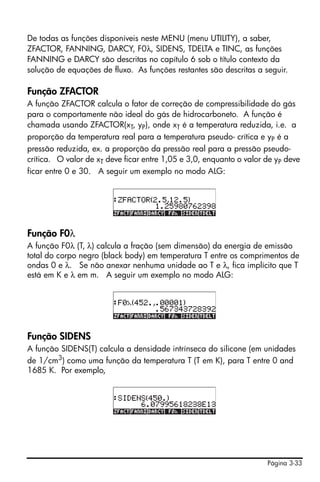 Página 3-33
De todas as funções disponíveis neste MENU (menu UTILITY), a saber,
ZFACTOR, FANNING, DARCY, F0λ, SIDENS, TDELTA e TINC, as funções
FANNING e DARCY são descritas no capítulo 6 sob o título contexto da
solução de equações de fluxo. As funções restantes são descritas a seguir.
Função ZFACTOR
A função ZFACTOR calcula o fator de correção de compressibilidade do gás
para o comportamente não ideal do gás de hidrocarboneto. A função é
chamada usando ZFACTOR(xT, yP), onde xT é a temperatura reduzida, i.e. a
proporção da temperatura real para a temperatura pseudo- crítica e yP é a
pressão reduzida, ex. a proporção da pressão real para a pressão pseudo-
crítica. O valor de xT deve ficar entre 1,05 e 3,0, enquanto o valor de yP deve
ficar entre 0 e 30. A seguir um exemplo no modo ALG:
Função F0λ
A função F0λ (T, λ) calcula a fração (sem dimensão) da energia de emissão
total do corpo negro (black body) em temperatura T entre os comprimentos de
ondas 0 e λ. Se não anexar nenhuma unidade ao T e λ, fica implícito que T
está em K e λ em m. A seguir um exemplo no modo ALG:
Função SIDENS
A função SIDENS(T) calcula a densidade intrínseca do silicone (em unidades
de 1/cm3) como uma função da temperatura T (T em K), para T entre 0 and
1685 K. Por exemplo,
 