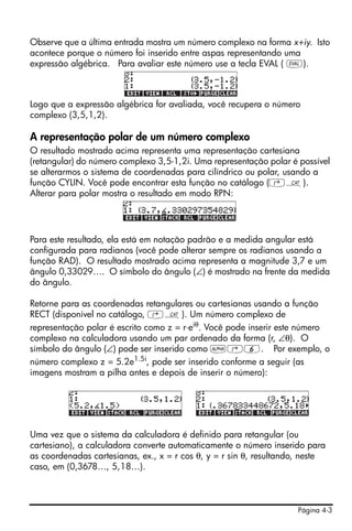 Página 4-3
Observe que a última entrada mostra um número complexo na forma x+iy. Isto
acontece porque o número foi inserido entre aspas representando uma
expressão algébrica. Para avaliar este número use a tecla EVAL ( μ).
Logo que a expressão algébrica for avaliada, você recupera o número
complexo (3,5,1,2).
A representação polar de um número complexo
O resultado mostrado acima representa uma representação cartesiana
(retangular) do número complexo 3,5-1,2i. Uma representação polar é possível
se alterarmos o sistema de coordenadas para cilíndrico ou polar, usando a
função CYLIN. Você pode encontrar esta função no catálogo (‚N).
Alterar para polar mostra o resultado em modo RPN:
Para este resultado, ela está em notação padrão e a medida angular está
configurada para radianos (você pode alterar sempre os radianos usando a
função RAD). O resultado mostrado acima representa a magnitude 3,7 e um
ângulo 0,33029…. O símbolo do ângulo (∠) é mostrado na frente da medida
do ângulo.
Retorne para as coordenadas retangulares ou cartesianas usando a função
RECT (disponível no catálogo, ‚N). Um número complexo de
representação polar é escrito como z = r⋅eiθ
. Você pode inserir este número
complexo na calculadora usando um par ordenado da forma (r, ∠θ). O
símbolo do ângulo (∠) pode ser inserido como ~‚6. Por exemplo, o
número complexo z = 5.2e1.5i, pode ser inserido conforme a seguir (as
imagens mostram a pilha antes e depois de inserir o número):
Uma vez que o sistema da calculadora é definido para retangular (ou
cartesiano), a calculadora converte automaticamente o número inserido para
as coordenadas cartesianas, ex., x = r cos θ, y = r sin θ, resultando, neste
caso, em (0,3678…, 5,18…).
 