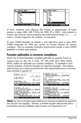 Página 4-8
O menu resultante inclui algumas das funções já apresentadas na seção
anterior, a saber, ARG, ABS, CONJ, IM, NEG, RE e SIGN. Inclui também a
função i que serve ao mesmo propósito da combinação de teclas „¥, i.e.
inserir o número imaginário da unidade i na expressão.
O menu CMPLX baseado no teclado é uma alternativa para o menu MTH-
CMPLX baseando em MTH que contém as funções básicas do número
complexo. Tente os exemplos mostrados anteriormente usando o menu CMPLX
baseado no teclado para praticar.
Funções aplicadas a números complexos
Muitas das funções baseadas no teclado definidas no capítulo 3 para os
números reais, ex. SQ, ,LN, ex
, LOG, 10X
, SIN, COS, TAN, ASIN, ACOS,
ATAN, podem ser aplicadas aos números complexos. O resultado é outro
número complexo, conforme ilustrado nos seguintes exemplos. Para aplicar
estas funções use o mesmo procedimento como apresentado para os números
reais (consulte o capítulo 3).
Nota: Ao usar as funções trigonométricas os números complexos os argumen-
tos não são mais ângulos. Portanto, a medida angular selecionada para a
calculadora não tem validade nestas funções com argumentos com
 