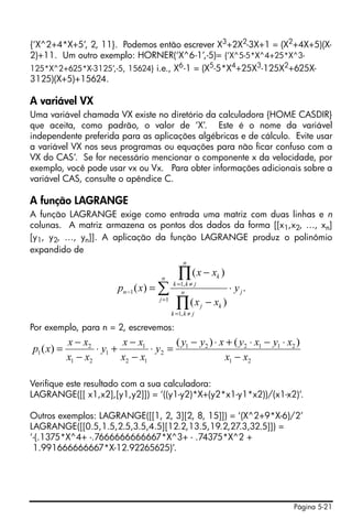 Página 5-21
{‘X^2+4*X+5’, 2, 11}. Podemos então escrever X3
+2X2
-3X+1 = (X2
+4X+5)(X-
2)+11. Um outro exemplo: HORNER(‘X^6-1’,-5)= {’X^5-5*X^4+25*X^3-
125*X^2+625*X-3125’,-5, 15624} i.e., X6-1 = (X5-5*X4+25X3-125X2+625X-
3125)(X+5)+15624.
A variável VX
Uma variável chamada VX existe no diretório da calculadora {HOME CASDIR}
que aceita, como padrão, o valor de ‘X’. Este é o nome da variável
independente preferida para as aplicações algébricas e de cálculo. Evite usar
a variável VX nos seus programas ou equações para não ficar confuso com a
VX do CAS’. Se for necessário mencionar o componente x da velocidade, por
exemplo, você pode usar vx ou Vx. Para obter informações adicionais sobre a
variável CAS, consulte o apêndice C.
A função LAGRANGE
A função LAGRANGE exige como entrada uma matriz com duas linhas e n
colunas. A matriz armazena os pontos dos dados da forma [[x1,x2, …, xn]
[y1, y2, …, yn]]. A aplicação da função LAGRANGE produz o polinômio
expandido de
Por exemplo, para n = 2, escrevemos:
Verifique este resultado com a sua calculadora:
LAGRANGE([[ x1,x2],[y1,y2]]) = ‘((y1-y2)*X+(y2*x1-y1*x2))/(x1-x2)’.
Outros exemplos: LAGRANGE([[1, 2, 3][2, 8, 15]]) = ‘(X^2+9*X-6)/2’
LAGRANGE([[0.5,1.5,2.5,3.5,4.5][12.2,13.5,19.2,27.3,32.5]]) =
‘-(.1375*X^4+ -.7666666666667*X^3+ - .74375*X^2 +
1.991666666667*X-12.92265625)’.
.
)(
)(
)(
1
,1
,1
1 j
n
j
n
jkk
kj
n
jkk
k
n y
xx
xx
xp ⋅
−
−
= ∑
∏
∏
=
≠=
≠=
−
21
211221
2
12
1
1
21
2
1
)()(
)(
xx
xyxyxyy
y
xx
xx
y
xx
xx
xp
−
⋅−⋅+⋅−
=⋅
−
−
+⋅
−
−
=
 