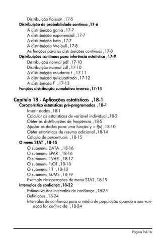 Página Índ-16
Distribuição Poisson ,17-5
Distribuição de probabilidade contínua ,17-6
A distribuição gama ,17-7
A distribuição exponencial ,17-7
A distribuição beta ,17-7
A distribuição Weibull ,17-8
As funções para as distribuições contínuas ,17-8
Distribuições contínuas para inferência estatística ,17-9
Distribuição normal pdf ,17-10
Distribuição normal cdf ,17-10
A distribuição estudante t ,17-11
A distribuição qui-quadrado ,17-12
A distribuição F ,17-13
Funções distribuição cumulativa inversa ,17-14
Capítulo 18 - Aplicações estatísticas ,18-1
Característica estatísticas pré-programadas ,18-1
Inserir dados ,18-1
Calcular as estatísticas de variável individual ,18-2
Obter as distribuições de freqüência ,18-5
Ajustar os dados para uma função y = f(x) ,18-10
Obter estatísticas de resumo adicional ,18-14
Cálculo de percentuais ,18-15
O menu STAT ,18-15
O submenu DATA ,18-16
O submenu SPAR ,18-16
O submenu 1VAR ,18-17
O submenu PLOT ,18-18
O submenu FIT ,18-18
O submenu SUMS ,18-19
Exemplo de operações de menu STAT ,18-19
Intervalos de confiança ,18-22
Estimativa dos intervalos de confiança ,18-23
Definições ,18-24
Intervalos de confiança para a média de população quando a sua vari-
ação for conhecida ,18-24
 