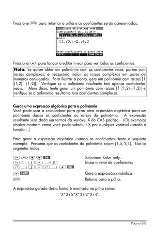 Página 6-8
Pressione ` para retornar a pilha e os coeficientes serão apresentados.
Pressione ˜ para lançar o editor linear para ver todos os coeficientes.
Gerar uma expressão algébrica para o polinômio
Você pode usar a calculadora para gerar uma expressão algébrica para um
polinômio dados os coeficientes ou raízes do polinômio. A expressão
resultante será dada em termos da variável X do CAS padrão. (Os exemplos
abaixo mostram como você pode substituir X por qualquer variável usando a
função |.)
Para gerar a expressão algébrica usando os coeficientes, tente o seguinte
exemplo. Presuma que os coeficientes do polinômio sejam [1,5,-2,4]. Use as
seguintes teclas:
‚Ï˜˜@@OK@@ Selecione Solve poly…
„Ô1‚í5 Insira o vetor de coeficientes
‚í2‚í 4@@OK@@
—@SYMB@ Gere a expressão simbólica
` Retorne para a pilha.
A expressão gerada desta forma é mostrada na pilha como:
'X^3+5*X^2+-2*X+4'.
Nota: Se quiser obter um polinômio com os coeficientes reais, porém com
raízes complexas, é necessário incluir as raízes complexas em pares de
números conjugados. Para ilustrar o ponto, gere um polinômio com raízes [1
(1,2) (1,-2)]. Verifique se o polinômio resultante tem apenas coeficientes
reais. Alem disso, tente gerar um polinômio com raízes [1 (1,2) (-1,2)] e
verifque se o polinômio resultante terá coeficientes complexos.
 