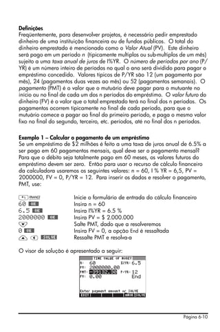 Página 6-10
Definições
Freqüentemente, para desenvolver projetos, é necessário pedir emprestado
dinheiro de uma instituição financeira ou de fundos públicos. O total do
dinheiro emprestado é mencionado como o Valor Atual (PV). Este dinheiro
será pago em um período n (tipicamente multiplos ou sub-multiplos de um mês)
sujeito a uma taxa anual de juros de I%YR. O número de períodos por ano (P/
YR) é um número inteiro de períodos no qual o ano será dividido para pagar o
empréstimo concedido. Valores típicos de P/YR são 12 (um pagamento por
mês), 24 (pagamentos duas vezes ao mês) ou 52 (pagamentos semanais). O
pagamento (PMT) é o valor que o mutuário deve pagar para o mutuante no
início ou no final de cada um dos n períodos do empréstimo. O valor futuro do
dinheiro (FV) é o valor que o total emprestado terá no final dos n períodos. Os
pagamentos ocorrem tipicamente no final de cada período, para que o
mutuário comece a pagar ao final do primeiro período, e paga o mesmo valor
fixo no final do segundo, terceiro, etc. períodos, até no final dos n períodos.
Exemplo 1 – Calcular o pagamento de um empréstimo
Se um empréstimo de $2 milhões é feito a uma taxa de juros anual de 6.5% a
ser pago em 60 pagamentos mensais, qual deve ser o pagamento mensal?
Para que o débito seja totalmente pago em 60 meses, os valores futuros do
empréstimo devem ser zero. Então para usar o recurso de cálculo financeiro
da calculadora usaremos os seguintes valores: n = 60, I % YR = 6,5, PV =
2000000, FV = 0, P/YR = 12. Para inserir os dados e resolver o pagamento,
PMT, use:
„Ò Inicie o formulário de entrada do cálculo financeiro
60 @@OK@@ Insira n = 60
6.5 @@OK@@ Insira I%YR = 6.5 %
2000000 @@OK@@ Insira PV = $ 2.000.000
˜ Salte PMT, dado que a resolveremos
0 @@OK@@ Insira FV = 0, a opção End é ressaltada
— š @@SOLVE! Ressalte PMT e resolva-a
O visor de solução é apresentado a seguir:
 