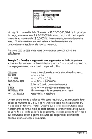 Página 6-12
Isto significa que no final de 60 meses os R$ 2.000.000,00 do valor principal
foi pago, juntamente com R$ 347.937,79 de juros, com o saldo devido pelo
mutuante ao mutuário de R$ 0,000316. Naturalmente, o saldo deveria ser
zero. O valor mostrado no visor acima é simplesmente erro de
arredondamento resultante da solução numérica.
Pressione $ ou ` duas vezes para retornar ao visor normal da
calculadora.
Exemplo 3 – Calcular o pagamento com pagamentos no início do período
Vamos resolver o mesmo problema do exemplo 1 e 2, mas usando a opção de
que o pagamento ocorra no início do período. Use:
„Ò Inicie o formulário de entrada do cálculo financeiro
60 @@OK@@ Insira n = 60
6.5 @@OK@@ Insira I%YR = 6.5 %
2000000 @@OK@@ Insira PV = $ 2.000.000
˜ Salte PMT, dado que a resolveremos
0 @@OK@@ Insira FV = 0, a opção End é ressaltada
@@CHOOS!—@@OK@@ Altere a opção de pagamento para Begin
— š @@SOLVE! Ressalte PMT e resolva-a
O visor agora mostra o valor de PMT como -38.921,47, ex. o mutuário deve
pagar ao mutuante R$ 38.921,48 no início de cada mês nos próximos 60
meses para quitar o valor total. Observe que o valor que o mutuário paga
mensalmente, se for no início de cada período, é levemente menor do que o
pago no final de cada período de pagamento. A razão para esta diferença é
que o mutuante obtém o ganho dos juros dos pagamentos do início do
período, assim aliviando a sua carga.
 