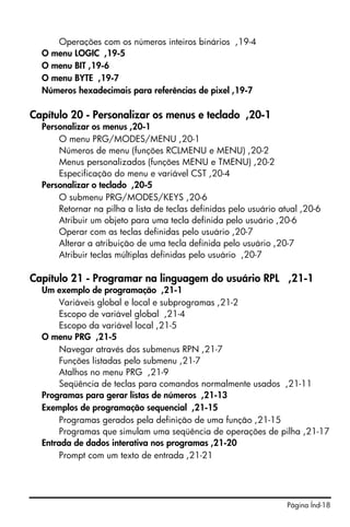 Página Índ-18
Operações com os números inteiros binários ,19-4
O menu LOGIC ,19-5
O menu BIT ,19-6
O menu BYTE ,19-7
Números hexadecimais para referências de pixel ,19-7
Capítulo 20 - Personalizar os menus e teclado ,20-1
Personalizar os menus ,20-1
O menu PRG/MODES/MENU ,20-1
Números de menu (funções RCLMENU e MENU) ,20-2
Menus personalizados (funções MENU e TMENU) ,20-2
Especificação do menu e variável CST ,20-4
Personalizar o teclado ,20-5
O submenu PRG/MODES/KEYS ,20-6
Retornar na pilha a lista de teclas definidas pelo usuário atual ,20-6
Atribuir um objeto para uma tecla definida pelo usuário ,20-6
Operar com as teclas definidas pelo usuário ,20-7
Alterar a atribuição de uma tecla definida pelo usuário ,20-7
Atribuir teclas múltiplas definidas pelo usuário ,20-7
Capítulo 21 - Programar na linguagem do usuário RPL ,21-1
Um exemplo de programação ,21-1
Variáveis global e local e subprogramas ,21-2
Escopo de variável global ,21-4
Escopo da variável local ,21-5
O menu PRG ,21-5
Navegar através dos submenus RPN ,21-7
Funções listadas pelo submenu ,21-7
Atalhos no menu PRG ,21-9
Seqüência de teclas para comandos normalmente usados ,21-11
Programas para gerar listas de números ,21-13
Exemplos de programação sequencial ,21-15
Programas gerados pela definição de uma função ,21-15
Programas que simulam uma seqüência de operações de pilha ,21-17
Entrada de dados interativa nos programas ,21-20
Prompt com um texto de entrada ,21-21
 