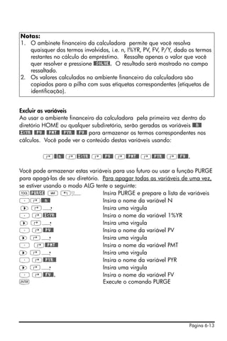 Página 6-13
Excluir as variáveis
Ao usar o ambiente financeiro da calculadora pela primeira vez dentro do
diretório HOME ou qualquer subdiretório, serão geradas as variáveis @@@N@@
@I©YR@ @@PV@@ @@PMT@@ @@PYR@@ @@FV@@ para armazenar os termos correspondentes nos
cálculos. Você pode ver o conteúdo destas variáveis usando:
‚@@@n@@ ‚@I©YR@ ‚@@PV@@ ‚@@PMT@@ ‚@@PYR@@ ‚@@FV@@.
Você pode armazenar estas variáveis para uso futuro ou usar a função PURGE
para apagá-las de seu diretório. Para apagar todas as variáveis de uma vez,
se estiver usando o modo ALG tente o seguinte:
I@PURGE J „ä Insira PURGE e prepare a lista de variáveis
³‚@@@n@@ Insira o nome da variável N
™ ‚í Insira uma virgula
³ ‚@I©YR@ Insira o nome da variável 1%YR
™ ‚í Insira uma virgula
³ ‚@@PV@@ Insira o nome da variável PV
™ ‚í Insira uma virgula
³ ‚@@PMT@@ Insira o nome da variável PMT
™ ‚í Insira uma virgula
³ ‚@@PYR@@ Insira o nome da variável PYR
™ ‚í Insira uma virgula
³ ‚@@FV@@. Insira o nome da variável FV
` Execute o comando PURGE
Notas:
1. O ambinete financeiro da calculadora permite que você resolva
quaisquer dos termos involvidos, i.e. n, I%YR, PV, FV, P/Y, dado os termos
restantes no cálculo do empréstimo. Ressalte apenas o valor que você
quer resolver e pressione @@SOLVE!. O resultado será mostrado no campo
ressaltado.
2. Os valores calculados no ambiente financeiro da calculadora são
copiados para a pilha com suas etiquetas correspondentes (etiquetas de
identificação).
 