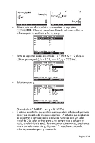 Página 6-20
• Ative o solucionador numérico para resolver as equações:
‚Ï@@OK@@. Observe que o formulário de entrada contém as
entradas para as variáveis y, Q, b, m e g:
• Tente os seguintes dados de entrada: E = 10 ft, Q = 10 cfs (pés
cúbicos por segundo), b = 2.5 ft, m = 1.0, g = 32.2 ft/s2
:
• Solucione para y.
O resultado é 0.149836.., ex. y = 0.149836.
• É sabido, entretanto, que existem realmente duas soluções disponíveis
para y na equação de energia específica. A solução que acabamos
de encontrar é correspondente a solução numérica com um valor
inicial de 0 (o valor padrão para y, ex. sempre que a solução for
vazia, o valor inicial é zero). Para encontrar outra solução, precisamos
inserir um valor maior de y, digamos 15, ressalte o campo de
entrada y e resolva para y novamente:
 