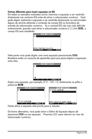 Página 6-26
Formas diferentes para inserir equações no EQ
Em todos os exemplos mostrados acima inserimos a equação a ser resolvida
diretamente nas variáveis EQ antes de ativar o solucionador numérico. Você
pode digitar realmente a equação a ser resolvida diretamente no solucionador
depois de ativá-la editando o conteúdo do campo EQ no formulário de
entrada do solucionador numérico. Se a variável EQ não tiver sido definida
anteriormente, quando você ativar o solucionador numérico (‚Ï@@OK@@), o
campo EQ será ressaltado:
Nete ponto você pode digitar uma nova equação pressionando @EDIT.
Receberá então um conjunto de apóstrofes para que possa digitar a expressão
entre elas:
Digite uma equação, por exemplo, X^2 - 125 = 0, diretamente na pilha e
pressione @@@OK@@@ .
Nesta altura a equação está pronta para a solução.
De forma alternativa, você pode ativar o Editor de Equação depois de
pressionar @EDIT na sua equação. Pressione ` para retornar ao visor do
solucionador numérico.
 