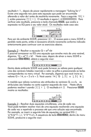 Página 6-29
resultado t: 1., depois de piscar rapidamente a mensagem “Solving for t.”
Existe uma segunda raiz para esta equação que pode ser encontrada
alterando o valor de t antes de resolvê-la novamente. Faça o seguinte: 10 [ t
], então pressione „[ t ]. O resultado é agora t: 4.0000000003. Para
verificar este resultado, pressione a tecla chamada @EXPR=, que avalia a
expressão no EQ para o seu valor atual. Os resultados neste caso são:
Para sair do ambiente SOLVR, pressione J. O acesso para o menu SOLVE é
perdido neste ponto, então é necessário ativá-lo novamente conforme indicado
anteriormente para continuar com os exercícios abaixo.
Exemplo 2 – Resolver a equação Q = at2
+bt
É possível armazenar no EQ uma equação que envolve mais de uma varável,
digamos, ‘Q = at^2 + bt’. Neste caso, depois de ativar o menu SOLVE e
pressionar @)ROOT @)SOLVR, obterá o seguinte visor:
Dentro deste ambiente SOLVR você pode fornecer os valores para qualquer
uma das variáveis listadas inserindo o valor na pilha e pressionando as teclas
correspondentes no menu virtual. Por exemplo, digamos que você insira os
valores Q = 14, a = 2 e b = 3. Você usaria: 14 [ Q ], 2 [ a ], 3 [ b ].
A medida que valores numéricos são atribuídos às variáveis Q, a e b, as
atribuições são listadas no canto superior esquerdo do visor. Nesta altura
podemos resolver t usando „[ t ]. O resultado é t: 2. Pressionar @EXPR=
mostra os resultados:
Exemplo 3 – Resolver duas equações simultâneas, uma de cada vez.
Você pode também resolver mais de uma equação resolvendo uma equação
de cada vez e repetindo o processo até que uma solução seja encontrada.
Por exemplo, se inserir a seguinte lista de equações na variável EQ: {
‘a*X+b*Y = c’, ‘k*X*Y=s’}, A sequência de tecla @)ROOT @)SOLVR, dentro do menu
SOLVE, produzirá o seguinte visor:
 