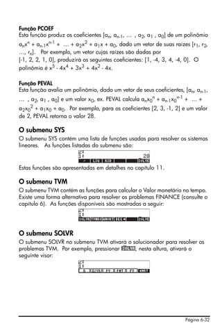 Página 6-32
Função PCOEF
Esta função produz os coeficientes [an, an-1, … , a2, a1 , a0] de um polinômio
anxn + an-1xn-1 + … + a2x2 + a1x + a0, dado um vetor de suas raízes [r1, r2,
…, rn]. Por exemplo, um vetor cujas raízes são dadas por
[-1, 2, 2, 1, 0], produzirá os seguintes coeficientes: [1, -4, 3, 4, -4, 0]. O
polinômio é x5
- 4x4
+ 3x3
+ 4x2
- 4x.
Função PEVAL
Esta função avalia um polinômio, dado um vetor de seus coeficientes, [an, an-1,
… , a2, a1 , a0] e um valor x0, ex. PEVAL calcula anx0
n
+ an-1x0
n-1
+ … +
a2x0
2
+ a1x0 + a0. Por exemplo, para os coeficientes [2, 3, -1, 2] e um valor
de 2, PEVAL retorna o valor 28.
O submenu SYS
O submenu SYS contém uma lista de funções usadas para resolver os sistemas
lineares. As funções listadas do submenu são:
Estas funções são apresentadas em detalhes no capítulo 11.
O submenu TVM
O submenu TVM contém as funções para calcular o Valor monetário no tempo.
Existe uma forma alternativa para resolver os problemas FINANCE (consulte o
capítulo 6). As funções disponíveis são mostradas a seguir:
O submenu SOLVR
O submenu SOLVR no submenu TVM ativará o solucionador para resolver os
problemas TVM. Por exemplo, pressionar @)SOLVR, nesta altura, ativará o
seguinte visor:
 
