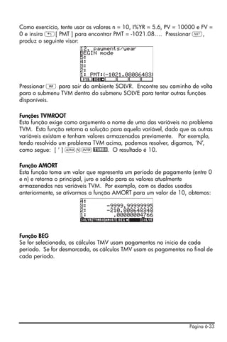 Página 6-33
Como exercício, tente usar os valores n = 10, I%YR = 5.6, PV = 10000 e FV =
0 e insira „[ PMT ] para encontrar PMT = -1021.08…. Pressionar L,
produz o seguinte visor:
Pressionar J para sair do ambiente SOLVR. Encontre seu caminho de volta
para o submenu TVM dentro do submenu SOLVE para tentar outras funções
disponíveis.
Funções TVMROOT
Esta função exige como argumento o nome de uma das variáveis no problema
TVM. Esta função retorna a solução para aquela variável, dado que as outras
variáveis existam e tenham valores armazenados previamente. Por exemplo,
tendo resolvido um problema TVM acima, podemos resolver, digamos, ‘N’,
como segue: [ ‘ ] ~n`@TVMRO. O resultado é 10.
Função AMORT
Esta função toma um valor que representa um período de pagamento (entre 0
e n) e retorna o principal, juro e saldo para os valores atualmente
armazenados nas variáveis TVM. Por exemplo, com os dados usados
anteriormente, se ativarmos a função AMORT para um valor de 10, obtemos:
Função BEG
Se for selecionada, os cálculos TMV usam pagamentos no início de cada
período. Se for desmarcada, os cálculos TMV usam os pagamentos no final de
cada período.
 