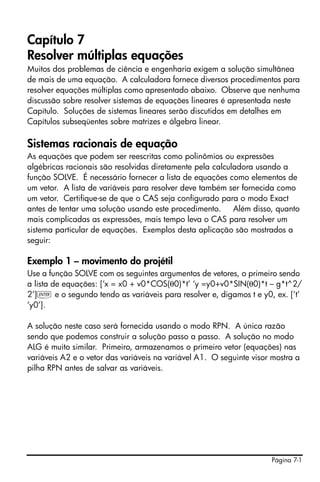 Página 7-1
Capítulo 7
Resolver múltiplas equações
Muitos dos problemas de ciência e engenharia exigem a solução simultânea
de mais de uma equação. A calculadora fornece diversos procedimentos para
resolver equações múltiplas como apresentado abaixo. Observe que nenhuma
discussão sobre resolver sistemas de equações lineares é apresentada neste
Capítulo. Soluções de sistemas lineares serão discutidos em detalhes em
Capítulos subseqüentes sobre matrizes e álgebra linear.
Sistemas racionais de equação
As equações que podem ser reescritas como polinômios ou expressões
algébricas racionais são resolvidas diretamente pela calculadora usando a
função SOLVE. É necessário fornecer a lista de equações como elementos de
um vetor. A lista de variáveis para resolver deve também ser fornecida como
um vetor. Certifique-se de que o CAS seja configurado para o modo Exact
antes de tentar uma solução usando este procedimento. Além disso, quanto
mais complicadas as expressões, mais tempo leva o CAS para resolver um
sistema particular de equações. Exemplos desta aplicação são mostrados a
seguir:
Exemplo 1 – movimento do projétil
Use a função SOLVE com os seguintes argumentos de vetores, o primeiro sendo
a lista de equações: [‘x = x0 + v0*COS(θ0)*t’ ‘y =y0+v0*SIN(θ0)*t – g*t^2/
2’]` e o segundo tendo as variáveis para resolver e, digamos t e y0, ex. [‘t’
‘y0’].
A solução neste caso será fornecida usando o modo RPN. A única razão
sendo que podemos construir a solução passo a passo. A solução no modo
ALG é muito similar. Primeiro, armazenamos o primeiro vetor (equações) nas
variáveis A2 e o vetor das variáveis na variável A1. O seguinte visor mostra a
pilha RPN antes de salvar as variáveis.
 